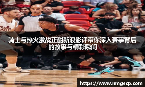 骑士与热火激战正酣新浪影评带你深入赛事背后的故事与精彩瞬间