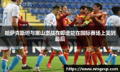哈萨克斯坦与黑山激战在即谁能在国际赛场上笑到最后